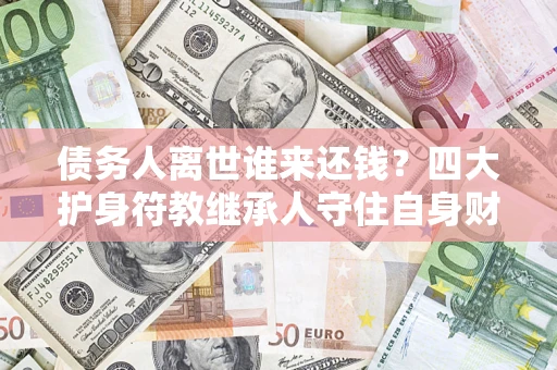 济南债务人离世谁来还钱？四大护身符教继承人守住自身财产